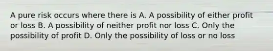 A pure risk occurs where there is A. A possibility of either profit or loss B. A possibility of neither profit nor loss C. Only the possibility of profit D. Only the possibility of loss or no loss