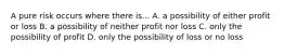 A pure risk occurs where there is... A. a possibility of either profit or loss B. a possibility of neither profit nor loss C. only the possibility of profit D. only the possibility of loss or no loss