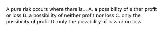 A pure risk occurs where there is... A. a possibility of either profit or loss B. a possibility of neither profit nor loss C. only the possibility of profit D. only the possibility of loss or no loss