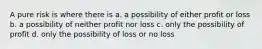 A pure risk is where there is a. a possibility of either profit or loss b. a possibility of neither profit nor loss c. only the possibility of profit d. only the possibility of loss or no loss