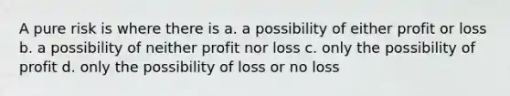 A pure risk is where there is a. a possibility of either profit or loss b. a possibility of neither profit nor loss c. only the possibility of profit d. only the possibility of loss or no loss