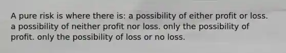 A pure risk is where there is: a possibility of either profit or loss. a possibility of neither profit nor loss. only the possibility of profit. only the possibility of loss or no loss.