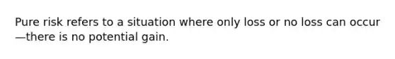 Pure risk refers to a situation where only loss or no loss can occur—there is no potential gain.
