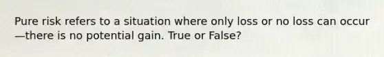 Pure risk refers to a situation where only loss or no loss can occur—there is no potential gain. True or False?