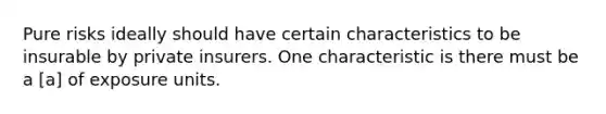 Pure risks ideally should have certain characteristics to be insurable by private insurers. One characteristic is there must be a [a] of exposure units.