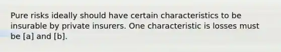 Pure risks ideally should have certain characteristics to be insurable by private insurers. One characteristic is losses must be [a] and [b].