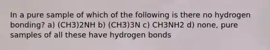 In a pure sample of which of the following is there no hydrogen bonding? a) (CH3)2NH b) (CH3)3N c) CH3NH2 d) none, pure samples of all these have hydrogen bonds