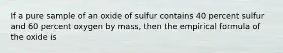 If a pure sample of an oxide of sulfur contains 40 percent sulfur and 60 percent oxygen by mass, then the empirical formula of the oxide is