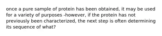 once a pure sample of protein has been obtained, it may be used for a variety of purposes -however, if the protein has not previously been characterized, the next step is often determining its sequence of what?