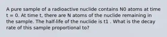 A pure sample of a radioactive nuclide contains N0 atoms at time t = 0. At time t, there are N atoms of the nuclide remaining in the sample. The half-life of the nuclide is t1 . What is the decay rate of this sample proportional to?