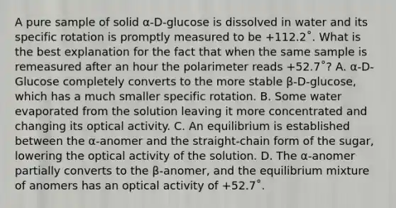 A pure sample of solid α-D-glucose is dissolved in water and its specific rotation is promptly measured to be +112.2˚. What is the best explanation for the fact that when the same sample is remeasured after an hour the polarimeter reads +52.7˚? A. α-D-Glucose completely converts to the more stable β-D-glucose, which has a much smaller specific rotation. B. Some water evaporated from the solution leaving it more concentrated and changing its <a href='https://www.questionai.com/knowledge/kLfgNePymP-optical-activity' class='anchor-knowledge'>optical activity</a>. C. An equilibrium is established between the α-anomer and the straight-chain form of the sugar, lowering the optical activity of the solution. D. The α-anomer partially converts to the β-anomer, and the equilibrium mixture of anomers has an optical activity of +52.7˚.