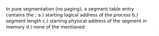 In pure segmentation (no paging), a segment table entry contains the : a.) starting logical address of the process b.) segment length c.) starting physical address of the segment in memory d.) none of the mentioned