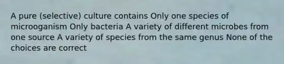 A pure (selective) culture contains Only one species of microoganism Only bacteria A variety of different microbes from one source A variety of species from the same genus None of the choices are correct