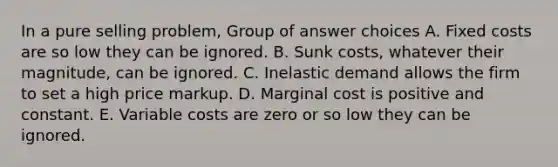 In a pure selling problem, Group of answer choices A. Fixed costs are so low they can be ignored. B. Sunk costs, whatever their magnitude, can be ignored. C. Inelastic demand allows the firm to set a high price markup. D. Marginal cost is positive and constant. E. Variable costs are zero or so low they can be ignored.