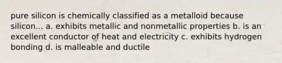 pure silicon is chemically classified as a metalloid because silicon... a. exhibits metallic and nonmetallic properties b. is an excellent conductor of heat and electricity c. exhibits hydrogen bonding d. is malleable and ductile