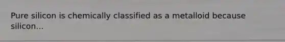 Pure silicon is chemically classified as a metalloid because silicon...