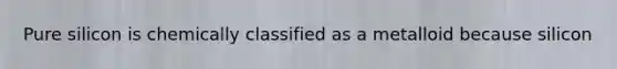 Pure silicon is chemically classified as a metalloid because silicon