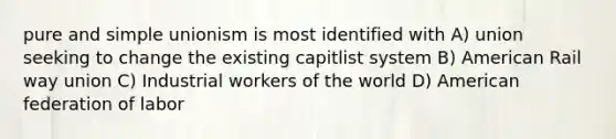 pure and simple unionism is most identified with A) union seeking to change the existing capitlist system B) American Rail way union C) Industrial workers of the world D) American federation of labor