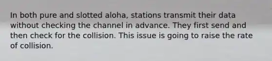 In both pure and slotted aloha, stations transmit their data without checking the channel in advance. They first send and then check for the collision. This issue is going to raise the rate of collision.