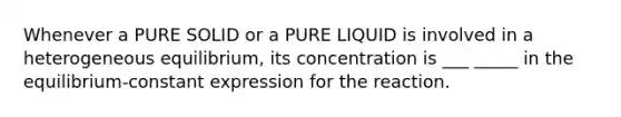 Whenever a PURE SOLID or a PURE LIQUID is involved in a heterogeneous equilibrium, its concentration is ___ _____ in the equilibrium-constant expression for the reaction.