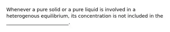 Whenever a pure solid or a pure liquid is involved in a heterogenous equilibrium, its concentration is not included in the __________________________.