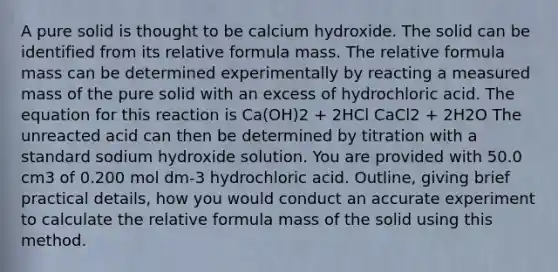 A pure solid is thought to be calcium hydroxide. The solid can be identified from its relative formula mass. The relative formula mass can be determined experimentally by reacting a measured mass of the pure solid with an excess of hydrochloric acid. The equation for this reaction is Ca(OH)2 + 2HCl CaCl2 + 2H2O The unreacted acid can then be determined by titration with a standard sodium hydroxide solution. You are provided with 50.0 cm3 of 0.200 mol dm-3 hydrochloric acid. Outline, giving brief practical details, how you would conduct an accurate experiment to calculate the relative formula mass of the solid using this method.