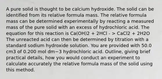 A pure solid is thought to be calcium hydroxide. The solid can be identified from its relative formula mass. The relative formula mass can be determined experimentally by reacting a measured mass of the pure solid with an excess of hydrochloric acid. The equation for this reaction is Ca(OH)2 + 2HCl - > CaCl2 + 2H2O The unreacted acid can then be determined by titration with a standard sodium hydroxide solution. You are provided with 50.0 cm3 of 0.200 mol dm−3 hydrochloric acid. Outline, giving brief practical details, how you would conduct an experiment to calculate accurately the relative formula mass of the solid using this method.