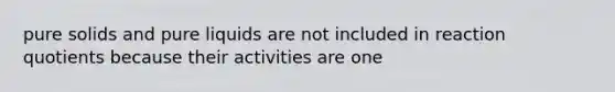 pure solids and pure liquids are not included in reaction quotients because their activities are one