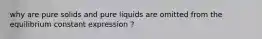 why are pure solids and pure liquids are omitted from the equilibrium constant expression ?