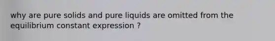 why are pure solids and pure liquids are omitted from the equilibrium constant expression ?