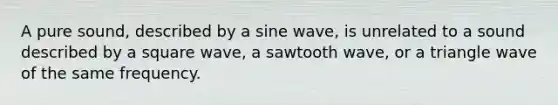 A pure sound, described by a sine wave, is unrelated to a sound described by a square wave, a sawtooth wave, or a triangle wave of the same frequency.