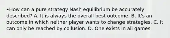 •How can a pure strategy Nash equilibrium be accurately described? A. It is always the overall best outcome. B. It's an outcome in which neither player wants to change strategies. C. It can only be reached by collusion. D. One exists in all games.