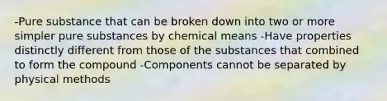 -Pure substance that can be broken down into two or more simpler pure substances by chemical means -Have properties distinctly different from those of the substances that combined to form the compound -Components cannot be separated by physical methods