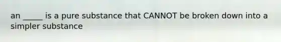 an _____ is a pure substance that CANNOT be broken down into a simpler substance