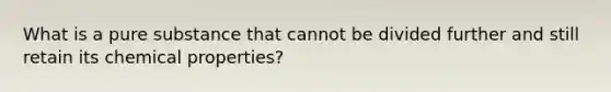 What is a pure substance that cannot be divided further and still retain its chemical properties?