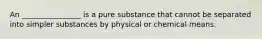 An ________________ is a pure substance that cannot be separated into simpler substances by physical or chemical means.