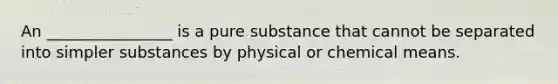 An ________________ is a pure substance that cannot be separated into simpler substances by physical or chemical means.