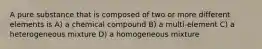 A pure substance that is composed of two or more different elements is A) a chemical compound B) a multi-element C) a heterogeneous mixture D) a homogeneous mixture