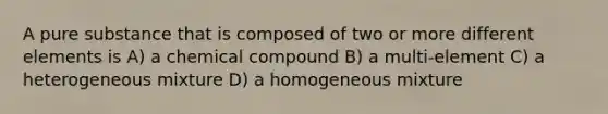 A pure substance that is composed of two or more different elements is A) a chemical compound B) a multi-element C) a heterogeneous mixture D) a homogeneous mixture