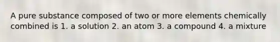 A pure substance composed of two or more elements chemically combined is 1. a solution 2. an atom 3. a compound 4. a mixture