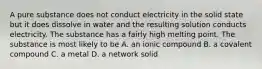 A pure substance does not conduct electricity in the solid state but it does dissolve in water and the resulting solution conducts electricity. The substance has a fairly high melting point. The substance is most likely to be A. an ionic compound B. a covalent compound C. a metal D. a network solid