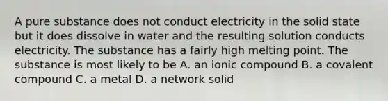 A pure substance does not conduct electricity in the solid state but it does dissolve in water and the resulting solution conducts electricity. The substance has a fairly high melting point. The substance is most likely to be A. an ionic compound B. a covalent compound C. a metal D. a network solid