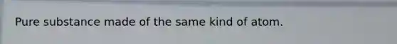 Pure substance made of the same kind of atom.