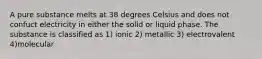 A pure substance melts at 38 degrees Celsius and does not confuct electricity in either the solid or liquid phase. The substance is classified as 1) ionic 2) metallic 3) electrovalent 4)molecular