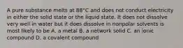 A pure substance melts at 88°C and does not conduct electricity in either the solid state or the liquid state. It does not dissolve very well in water but it does dissolve in nonpolar solvents is most likely to be A. a metal B. a network solid C. an ionic compound D. a covalent compound