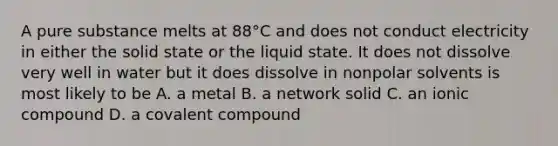 A pure substance melts at 88°C and does not conduct electricity in either the solid state or the liquid state. It does not dissolve very well in water but it does dissolve in nonpolar solvents is most likely to be A. a metal B. a network solid C. an ionic compound D. a covalent compound