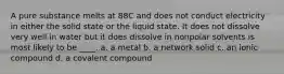 A pure substance melts at 88C and does not conduct electricity in either the solid state or the liquid state. It does not dissolve very well in water but it does dissolve in nonpolar solvents is most likely to be ____. a. a metal b. a network solid c. an ionic compound d. a covalent compound