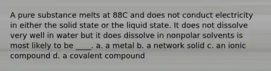 A pure substance melts at 88C and does not conduct electricity in either the solid state or the liquid state. It does not dissolve very well in water but it does dissolve in nonpolar solvents is most likely to be ____. a. a metal b. a network solid c. an ionic compound d. a covalent compound