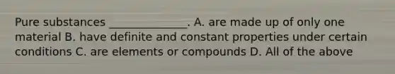 Pure substances ______________. A. are made up of only one material B. have definite and constant properties under certain conditions C. are elements or compounds D. All of the above