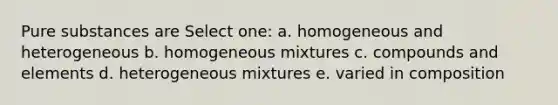 Pure substances are Select one: a. homogeneous and heterogeneous b. homogeneous mixtures c. compounds and elements d. heterogeneous mixtures e. varied in composition